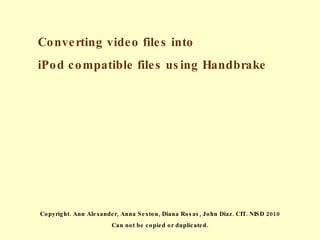 Converting video files into  iPod compatible files using Handbrake Copyright. Ann Alexander, Anna Sexton, Diana Rosas, John Diaz. CIT. NISD 2010 Can not be copied or duplicated. 