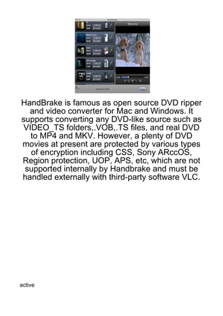 HandBrake is famous as open source DVD ripper
  and video converter for Mac and Windows. It
supports converting any DVD-like source such as
 VIDEO_TS folders,.VOB,.TS files, and real DVD
   to MP4 and MKV. However, a plenty of DVD
movies at present are protected by various types
   of encryption including CSS, Sony ARccOS,
Region protection, UOP, APS, etc, which are not
 supported internally by Handbrake and must be
handled externally with third-party software VLC.




active
 