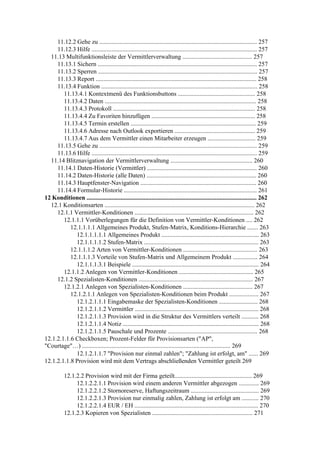 11.12.2 Gehe zu ...................................................................................................... 257
     11.12.3 Hilfe ........................................................................................................... 257
  11.13 Multifunktionsleiste der Vermittlerverwaltung ............................................. 257
     11.13.1 Sichern ....................................................................................................... 257
     11.13.2 Sperren ....................................................................................................... 257
     11.13.3 Report ........................................................................................................ 258
     11.13.4 Funktion ..................................................................................................... 258
        11.13.4.1 Kontextmenü des Funktionsbuttons .................................................. 258
        11.13.4.2 Daten .................................................................................................. 258
        11.13.4.3 Protokoll ............................................................................................ 258
        11.13.4.4 Zu Favoriten hinzufügen ................................................................... 258
        11.13.4.5 Termin erstellen ................................................................................. 259
        11.13.4.6 Adresse nach Outlook exportieren .................................................... 259
        11.13.4.7 Aus dem Vermittler einen Mitarbeiter erzeugen ............................... 259
     11.13.5 Gehe zu ...................................................................................................... 259
     11.13.6 Hilfe ........................................................................................................... 259
  11.14 Blitznavigation der Vermittlerverwaltung ..................................................... 260
     11.14.1 Daten-Historie (Vermittler) ....................................................................... 260
     11.14.2 Daten-Historie (alle Daten) ....................................................................... 260
     11.14.3 Hauptfenster-Navigation ........................................................................... 260
     11.14.4 Formular-Historie ...................................................................................... 261
12 Konditionen .............................................................................................................. 262
  12.1 Konditionsarten ................................................................................................. 262
     12.1.1 Vermittler-Konditionen ............................................................................. 262
        12.1.1.1 Vorüberlegungen für die Definition von Vermittler-Konditionen .... 262
           12.1.1.1.1 Allgemeines Produkt, Stufen-Matrix, Konditions-Hierarchie ....... 263
             12.1.1.1.1.1 Allgemeines Produkt ............................................................... 263
             12.1.1.1.1.2 Stufen-Matrix .......................................................................... 263
           12.1.1.1.2 Arten von Vermittler-Konditionen ................................................ 263
           12.1.1.1.3 Vorteile von Stufen-Matrix und Allgemeinem Produkt ................ 264
             12.1.1.1.3.1 Beispiele .................................................................................. 264
        12.1.1.2 Anlegen von Vermittler-Konditionen ................................................ 265
     12.1.2 Spezialisten-Konditionen .......................................................................... 267
        12.1.2.1 Anlegen von Spezialisten-Konditionen ............................................. 267
           12.1.2.1.1 Anlegen von Spezialisten-Konditionen beim Produkt ................... 267
             12.1.2.1.1.1 Eingabemaske der Spezialisten-Konditionen ......................... 268
             12.1.2.1.1.2 Vermittler ................................................................................ 268
             12.1.2.1.1.3 Provision wird in die Struktur des Vermittlers verteilt ........... 268
             12.1.2.1.1.4 Notiz ........................................................................................ 268
             12.1.2.1.1.5 Pauschale und Prozente .......................................................... 268
12.1.2.1.1.6 Checkboxen; Prozent-Felder für Provisionsarten ("AP",
"Courtage"…) ................................................................................................ 269
             12.1.2.1.1.7 "Provision nur einmal zahlen"; "Zahlung ist erfolgt, am" ...... 269
12.1.2.1.1.8 Provision wird mit dem Vertrags abschließenden Vermittler geteilt 269

           12.1.2.2 Provision wird mit der Firma geteilt.................................................. 269
                12.1.2.2.1.1 Provision wird einem anderen Vermittler abgezogen ............. 269
                12.1.2.2.1.2 Stornoreserve, Haftungszeitraum ............................................ 269
                12.1.2.2.1.3 Provision nur einmalig zahlen, Zahlung ist erfolgt am ........... 270
                12.1.2.2.1.4 EUR / EH ................................................................................ 270
           12.1.2.3 Kopieren von Spezialisten ................................................................. 271
 
