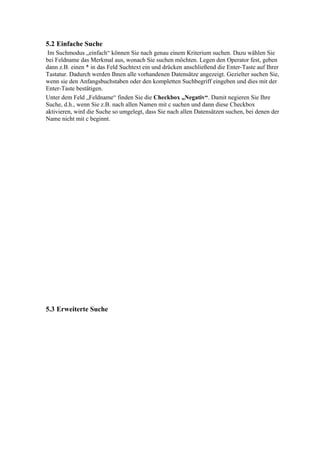 5.2 Einfache Suche
 Im Suchmodus „einfach“ können Sie nach genau einem Kriterium suchen. Dazu wählen Sie
bei Feldname das Merkmal aus, wonach Sie suchen möchten. Legen den Operator fest, geben
dann z.B. einen * in das Feld Suchtext ein und drücken anschließend die Enter-Taste auf Ihrer
Tastatur. Dadurch werden Ihnen alle vorhandenen Datensätze angezeigt. Gezielter suchen Sie,
wenn sie den Anfangsbuchstaben oder den kompletten Suchbegriff eingeben und dies mit der
Enter-Taste bestätigen.
Unter dem Feld „Feldname“ finden Sie die Checkbox „Negativ“. Damit negieren Sie Ihre
Suche, d.h., wenn Sie z.B. nach allen Namen mit c suchen und dann diese Checkbox
aktivieren, wird die Suche so umgelegt, dass Sie nach allen Datensätzen suchen, bei denen der
Name nicht mit c beginnt.




5.3 Erweiterte Suche
 