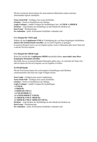 Mit der erweiterten Suche können Sie nach mehreren Merkmalen suchen und diese
untereinander logisch verknüpfen.

Neues Such-Feld = Einfügen eines neuen Suchfeldes
Löschen = löscht ein Suchfeld aus der Abfrage
Logik-Vorlagen = enthält Vorlagen für Suchabfragen; hier: A UND B; A ODER B
Struktur = zeigt Struktur der Suchabfrage an oder blendet die Struktur aus
Kurz/Lang = Strukturanzeige
Ist vorhanden = prüft, ob bestimmte Suchfelder vorhanden sind


5.3.1 Beispiel für UND-Logik
Wählen Sie den Logikknoten UND als Verknüpfung der von Ihnen festgelegten Suchfeldern,
müssen alle Suchmerkmale zutreffen, um zu einem Ergebnis zu gelangen.
In unserem Beispiel wird es nur ein Ergebnis geben, wenn es Datensätze gibt, deren Name mit
c und der Ort mit p beginnt.


5.3.2 Beispiel für ODER-Logik
Wenn Sie sich für den Logikknoten ODER entschieden haben, muss mind. eines Ihrer
festgelegten Merkmale zutreffen.
Das heißt, dass es in unserem Beispiel Datensätze geben muss, wo entweder der Name mit c
oder bei denen der Ort mit p beginnt, um ein Ergebnis zu liefern.

5.4 Profi-Suche
Mit der Profi-Suche können Sie sich komplexe Suchabfragen nach Belieben
zusammenstellen oder dazu die Logik-Vorlagen nutzen.

Neue Logik = Einfügen eines neuen Logikknotens
Neues Such-Feld = Einfügen eines neuen Suchfeldes
Löschen = löscht ein Suchfeld aus der Abfrage
Logik-Vorlagen = enthält Vorlagen für Suchabfragen;
 A UND B;
 A ODER B;
 A ODER (B UND C);
 A UND (B ODER C);
 (A UND B) ODER (C UND D);
 (A ODER B) UND (C ODER D);
 (A ODER B) UND (C ODER (D UND E))
Struktur = zeigt Struktur der Suchabfrage an oder blendet die Struktur aus
Kurz/Lang = Strukturanzeige
Ist vorhanden = prüft, ob bestimmte Suchfelder vorhanden sind
 