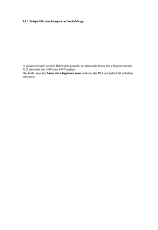 5.4.1 Beispiel für eine komplexere Suchabfrage




In diesem Beispiel werden Datensätze gesucht, bei denen der Name mit c beginnt und die
PLZ entweder mit 1448 oder 1447 beginnt.
Das heißt, dass der Name mit c beginnen muss und eine der PLZ auf jeden Fall enthalten
sein muss.
 