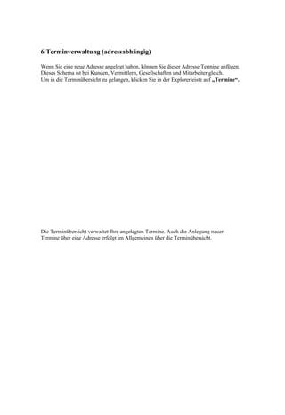 6 Terminverwaltung (adressabhängig)

Wenn Sie eine neue Adresse angelegt haben, können Sie dieser Adresse Termine anfügen.
Dieses Schema ist bei Kunden, Vermittlern, Gesellschaften und Mitarbeiter gleich.
Um in die Terminübersicht zu gelangen, klicken Sie in der Explorerleiste auf „Termine“.




Die Terminübersicht verwaltet Ihre angelegten Termine. Auch die Anlegung neuer
Termine über eine Adresse erfolgt im Allgemeinen über die Terminübersicht.
 
