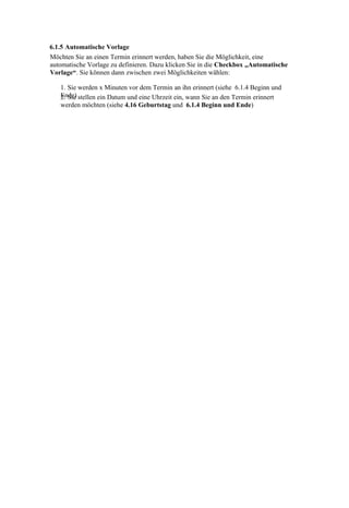 6.1.5 Automatische Vorlage
Möchten Sie an einen Termin erinnert werden, haben Sie die Möglichkeit, eine
automatische Vorlage zu definieren. Dazu klicken Sie in die Checkbox „Automatische
Vorlage“. Sie können dann zwischen zwei Möglichkeiten wählen:

   1. Sie werden x Minuten vor dem Termin an ihn erinnert (siehe 6.1.4 Beginn und
   Ende) stellen ein Datum und eine Uhrzeit ein, wann Sie an den Termin erinnert
   2. Sie
   werden möchten (siehe 4.16 Geburtstag und 6.1.4 Beginn und Ende)
 