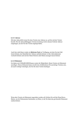 6.1.11 Adresse
Mit dem Adressfeld weisen Sie dem Termin eine Adresse zu, auf die sich der Termin
bezieht. Bei der adressabhängigen Terminverwaltung wird in diesem Feld die Adresse
eingetragen, aus der Sie den Termin angelegt haben.




Auch hier steht Ihnen wieder ein Referenz-Tool zur Verfügung, mit dem Sie das Feld
leeren können, das Datenblatt der Adresse aufrufen können, in den Adressdatensatz
wechseln können und sich die Daten-Historie (alle Daten) anzeigen lassen können.


6.1.12 Dokument
Sie haben mit CODieBOARD#finance-center die Möglichkeit, Ihrem Termin ein Dokument
anzufügen. Dieses Dokument kann sowohl eine Anfahrtsskizze für auswärtige Termine sein,
als auch wichtige Unterlagen, die Sie für einen Termin benötigen.




Wenn dem Termin ein Dokument zugeordnet werden soll, klicken Sie auf den Drop-Down-
Button, um die Dokumenten-Suchmaske zu öffnen, in der Sie dann das gewünschte Dokument
suchen können.
 