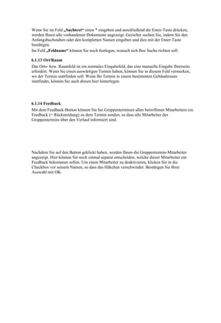 Wenn Sie im Feld „Suchtext“ einen * eingeben und anschließend die Enter-Taste drücken,
werden Ihnen alle vorhandenen Dokumente angezeigt. Gezielter suchen Sie, indem Sie den
Anfangsbuchstaben oder den kompletten Namen eingeben und dies mit der Enter-Taste
bestätigen.
Im Feld „Feldname“ können Sie noch festlegen, wonach sich Ihre Suche richten soll.

6.1.13 Ort/Raum
Das Orts- bzw. Raumfeld ist ein normales Eingabefeld, das eine manuelle Eingabe Ihrerseits
erfordert. Wenn Sie einen auswärtigen Termin haben, können Sie in diesem Feld vermerken,
wo der Termin stattfinden soll. Wenn Ihr Termin in einem bestimmten Gebäuderaum
stattfindet, können Sie auch diesen hier hinterlegen.




6.1.14 Feedback
Mit dem Feedback-Button können Sie bei Gruppenterminen allen betroffenen Mitarbeitern ein
Feedback (= Rückmeldung) zu dem Termin senden, so dass alle Mitarbeiter des
Gruppentermins über den Verlauf informiert sind.




Nachdem Sie auf den Button geklickt haben, werden Ihnen die Gruppentermin-Mitarbeiter
angezeigt. Hier können Sie noch einmal separat entscheiden, welche dieser Mitarbeiter ein
Feedback bekommen sollen. Um einen Mitarbeiter zu deaktivieren, klicken Sie in die
Checkbox vor seinem Namen, so dass das Häkchen verschwindet. Bestätigen Sie Ihrer
Auswahl mit OK.
 