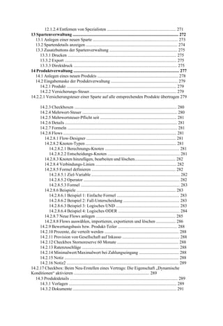 12.1.2.4 Entfernen von Spezialisten ................................................................ 271
13 Spartenverwaltung .................................................................................................. 272
  13.1 Anlegen einer neuen Sparte ............................................................................... 273
  13.2 Spartendetails anzeigen ..................................................................................... 274
  13.3 Zusatzbuttons der Spartenverwaltung ............................................................... 275
     13.3.1 Drucken ..................................................................................................... 275
     13.3.2 Export ........................................................................................................ 275
     13.3.3 Direktdruck ................................................................................................ 275
14 Produktverwaltung .................................................................................................. 277
  14.1 Anlegen eines neuen Produkts ........................................................................... 278
  14.2 Eingabemaske der Produktverwaltung .............................................................. 279
     14.2.1 Produkt ...................................................................................................... 279
     14.2.2 Versicherungs-Steuer................................................................................. 279
14.2.2.1 Versicherungsteuer einer Sparte auf alle entsprechenden Produkte übertragen 279

     14.2.3 Checkboxen ............................................................................................... 280
     14.2.4 Mehrwert-Steuer ........................................................................................ 280
     14.2.5 Mehrwertsteuer-Pflicht seit ....................................................................... 281
     14.2.6 Details ........................................................................................................ 281
     14.2.7 Formeln ...................................................................................................... 281
     14.2.8 Flows ......................................................................................................... 281
        14.2.8.1 Flow-Designer ................................................................................... 281
        14.2.8.2 Knoten-Typen .................................................................................... 281
          14.2.8.2.1 Berechnungs-Knoten ..................................................................... 281
          14.2.8.2.2 Entscheidungs-Knoten ................................................................... 281
        14.2.8.3 Knoten hinzufügen, bearbeiten und löschen...................................... 282
        14.2.8.4 Verbindungs-Linien ........................................................................... 282
        14.2.8.5 Formel definieren .............................................................................. 282
          14.2.8.5.1 Ziel-Variable .................................................................................. 282
          14.2.8.5.2 Operator ......................................................................................... 282
          14.2.8.5.3 Formel ............................................................................................ 283
        14.2.8.6 Beispiele ............................................................................................ 283
          14.2.8.6.1 Beispiel 1: Einfache Formel .......................................................... 283
          14.2.8.6.2 Beispiel 2: Fall-Unterscheidung .................................................... 283
          14.2.8.6.3 Beispiel 3: Logisches UND ........................................................... 283
          14.2.8.6.4 Beispiel 4: Logisches ODER ......................................................... 284
        14.2.8.7 Neue Flows anlegen .......................................................................... 285
        14.2.8.8 Flows auswählen, importieren, exportieren und löschen .................. 286
     14.2.9 Bewertungsbasis bzw. Produkt-Teiler ....................................................... 288
     14.2.10 Prozente, die verteilt werden ..................................................................... 288
     14.2.11 Provision von Gesellschaft auf Inkasso ..................................................... 288
     14.2.12 Checkbox Stornoreserve 60 Monate ......................................................... 288
     14.2.13 Ratenzuschläge .......................................................................................... 288
     14.2.14 Minimalwert/Maximalwert bei Zahlungseingang ..................................... 288
     14.2.15 Notiz .......................................................................................................... 288
     14.2.16 Notiz2 ........................................................................................................ 289
14.2.17 Checkbox: Beim Neu-Erstellen eines Vertrags: Die Eigenschaft „Dynamische
Konditionen“ aktivieren ...................................................................... 289
  14.3 Produktdetails .................................................................................................... 289
     14.3.1 Vorlagen .................................................................................................... 289
     14.3.2 Dokumente ................................................................................................ 291
 