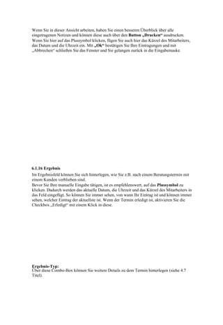 Wenn Sie in dieser Ansicht arbeiten, haben Sie einen besseren Überblick über alle
eingetragenen Notizen und können diese auch über den Button „Drucken“ ausdrucken.
Wenn Sie hier auf das Plussymbol klicken, fügen Sie auch hier das Kürzel des Mitarbeiters,
das Datum und die Uhrzeit ein. Mit „Ok“ bestätigen Sie Ihre Eintragungen und mit
„Abbrechen“ schließen Sie das Fenster und Sie gelangen zurück in die Eingabemaske.




6.1.16 Ergebnis
Im Ergebnisfeld können Sie sich hinterlegen, wie Sie z.B. nach einem Beratungstermin mit
einem Kunden verblieben sind.
Bevor Sie Ihre manuelle Eingabe tätigen, ist es empfehlenswert, auf das Plussymbol zu
klicken. Dadurch werden das aktuelle Datum, die Uhrzeit und das Kürzel des Mitarbeiters in
das Feld eingefügt. So können Sie immer sehen, von wann Ihr Eintrag ist und können immer
sehen, welcher Eintrag der aktuellste ist. Wenn der Termin erledigt ist, aktivieren Sie die
Checkbox „Erledigt“ mit einem Klick in diese.




Ergebnis-Typ:
Über diese Combo-Box können Sie weitere Details zu dem Termin hinterlegen (siehe 4.7
Titel).
 