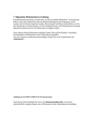 7 Allgemeine Dokumentenverwaltung
Die Dokumentenverwaltung verwaltet alle von Ihnen erstellten Dokumente. Voraussetzung
dafür ist, dass diese Dokumente über die Dokumentenfunktion des Programms erstellt
wurden oder ins System importiert wurden. Dieses Kapitel soll Ihnen verdeutlichen, wie Sie
Ihre Dokumente verwalten können, wie Sie Fremddokumente in die Dokumentenverwaltung
importieren können und wie Sie Dokumente in Gruppen ordnen.

Einer Adresse können Dokumente angefügt werden. Dies wird bei Kunden, Vermittlern,
Gesellschaften und Mitarbeitern auch wieder gleich ausgeführt.
Um einer Adresse ein Dokument hinzuzufügen, klicken Sie in der Explorerleiste auf
„Dokumente“.




Abbildung 16: KUNDEN-VERWALTUNG Kundenmaske


Nach diesem Schritt befinden Sie sich in der Dokumentenübersicht, wo Sie jetzt
unterschiedlich vorgehen können, um ein Dokument an den Adressdatensatz anzufügen.
 
