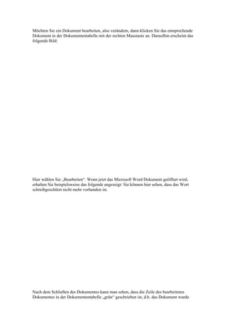 Möchten Sie ein Dokument bearbeiten, also verändern, dann klicken Sie das entsprechende
Dokument in der Dokumententabelle mit der rechten Maustaste an. Daraufhin erscheint das
folgende Bild:




Hier wählen Sie „Bearbeiten“. Wenn jetzt das Microsoft Word Dokument geöffnet wird,
erhalten Sie beispielsweise das folgende angezeigt: Sie können hier sehen, dass das Wort
schreibgeschützt nicht mehr vorhanden ist.




Nach dem Schließen des Dokumentes kann man sehen, dass die Zeile des bearbeiteten
Dokumentes in der Dokumententabelle „grün“ geschrieben ist, d.h. das Dokument wurde
 