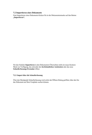 7.2 Importieren eines Dokuments
Zum Importieren eines Dokuments klicken Sie in der Dokumentenmaske auf den Button
„Importieren“.




Für den Schalter Importieren in den Dokumenten-Übersichten steht ein neues Kontext-
Menü zur Verfügung, das entweder den herkömmlichen Assistenten oder das neue
Schnellerfassungs-Formular öffnet.


7.2.1 Import über die Schnellerfassung

Über den Menüpunkt Schnellerfassung wird sofort der Öffnen-Dialog geöffnet, über den Sie
das Dokument auf Ihrer Festplatte suchen können.
 