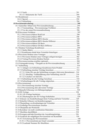 14.3.3 Tarife ......................................................................................................... 291
       14.3.3.1 Dokumente des Tarifs ........................................................................ 294
  14.4 Konditionen ....................................................................................................... 294
     14.4.1 Spezial ....................................................................................................... 294
     14.4.2 Sollstellung ................................................................................................ 294
15 Provisionsabrechnung ............................................................................................. 295
  15.1 Genereller Ablauf einer Provisionsabrechnung ................................................. 295
     15.1.1 Voreinstellung – Provisionierungs-Verfahren ........................................... 296
     15.1.2 Vor der ersten Provisionsabrechnung ........................................................ 296
  15.2 Provisions-Verfahren ......................................................................................... 297
     15.2.1 Provisionsverfahren RealCash ................................................................... 298
     15.2.2 Provisionsverfahren BWS ......................................................................... 298
     15.2.3 Provisionsverfahren BWS Absolut ............................................................ 298
     15.2.4 Provisionsverfahren BWS Absolut Differenz ........................................... 298
     15.2.5 Provisionsverfahren EH Basis ................................................................... 298
     15.2.6 Provisionsverfahren EH Basis Differenz ................................................... 298
  15.3 Struktur-Verteilungs-Konditionen ..................................................................... 299
     15.3.1 Stufen-Matrix ............................................................................................ 299
     15.3.2 Konditionen direkt beim Vermittler hinterlegen ....................................... 299
  15.4 Provisions-Struktur eines Vertrages .................................................................. 302
     15.4.1 Provisions-Struktur eines Vertrages anlegen/anzeigen ............................. 302
     15.4.2 Vertrag-Provisions-Struktur löschen ......................................................... 303
  15.5 Provisionsvorschau erstellen (optional)............................................................. 304
  15.6 Vertragsaktivierung – Übergabe an die Provisionsabrechnung ........................ 307
  15.7 Sollstellung ........................................................................................................ 310
     15.7.1 Anlegen von Sollstellungs-Konditionen beim Produkt ............................. 311
     15.7.2 Sollstellung einzelner Verträge berechnen ................................................ 312
       15.7.2.1 Echte ZEs aus der Sollstellung erzeugen (Aktivierte übernehmen) .. 314
       15.7.2.2 Abschlag: Teilüberführung einer Sollstellung zum ZE ..................... 316
       15.7.2.3 Löschen von Soll-ZEs ....................................................................... 316
     15.7.3 Sollstellung für alle Verträge berechnen ................................................... 318
     15.7.4 Sollstellungen für alle Verträge abgleichen............................................... 319
  15.8 Provisionierung .................................................................................................. 320
     15.8.1 Provisionierung einzelner Verträge ........................................................... 320
     15.8.2 Provisionierung aller aktivierten Verträge ................................................ 322
  15.9 Manuelle Erfassung von Zahlungseingängen .................................................... 324
  15.10 ZE-Vorlage .................................................................................................... 328
     15.10.1 ZE-Vorlage bearbeiten .............................................................................. 328
     15.10.2 Buchungstext der ZE-Vorlage beibehalten................................................ 329
  15.11 Erfassen von Sonderbuchungen beim Vertrag und beim Vermittler ............. 329
  15.12 Schnelles Erfassen von Kontobewegungen ................................................... 331
  15.13 Überprüfung von Kreditanlagen der Vermittler ............................................ 333
  15.14 Vorläufige Provisionslisten erstellen ............................................................. 333
  15.15 Überprüfen der Protokolle ............................................................................. 333
  15.16 Korrektur von nicht verarbeiteten Datensätze ............................................... 334
  15.17 Abschluss durchführen .................................................................................. 334
  15.18 Erzeugen und/oder Korrektur der Auszahlungsbeträge................................. 336
  15.19 Ausdruck der endgültigen Provisionsliste mit Kontoblatt ............................. 339
     15.19.1 Erweiterung der Provisionslisten ............................................................... 340
       15.19.1.1 Provisionslisten per Email versenden ................................................ 340
     15.19.2 Laufende Nummer für Abschlüsse ............................................................ 341
 