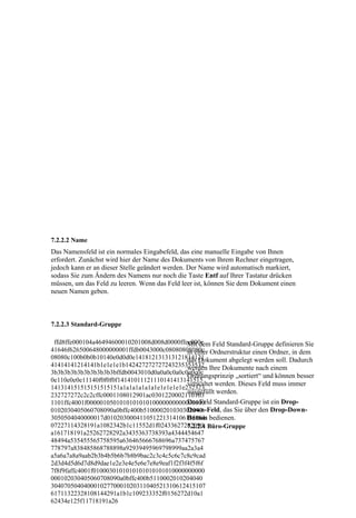 7.2.2.2 Name
Das Namensfeld ist ein normales Eingabefeld, das eine manuelle Eingabe von Ihnen
erfordert. Zunächst wird hier der Name des Dokuments von Ihrem Rechner eingetragen,
jedoch kann er an dieser Stelle geändert werden. Der Name wird automatisch markiert,
sodass Sie zum Ändern des Namens nur noch die Taste Entf auf Ihrer Tastatur drücken
müssen, um das Feld zu leeren. Wenn das Feld leer ist, können Sie dem Dokument einen
neuen Namen geben.



7.2.2.3 Standard-Gruppe

 ffd8ffe000104a46494600010201008d008d0000ffee000e Feld Standard-Gruppe definieren Sie
                                            Mit dem
41646f626500648000000001ffdb0043000c08080808080c Ordnerstruktur einen Ordner, in dem
                                            in einer
08080c100b0b0b10140e0d0d0e141812131313121814121
                                            das Dokument abgelegt werden soll. Dadurch
41414141214141b1e1e1e1b142427272727243235353532 Ihre Dokumente nach einem
                                            werden
3b3b3b3b3b3b3b3b3b3bffdb0043010d0a0a0c0a0c0e0c0c
                                            Ordnungsprinzip „sortiert“ und können besser
0e110e0e0e11140f0f0f0f14141011121110141413141515
                                            verwaltet werden. Dieses Feld muss immer
141314151515151515151a1a1a1a1a1a1e1e1e1e1e232323
                                            ausgefüllt werden.
232727272c2c2cffc0001108012901ac0301220002110103
1101ffc4001f000001050101010101010000000000000000 Standard-Gruppe ist ein Drop-
                                            Das Feld
                                            Down-Feld, das Sie über den Drop-Down-
0102030405060708090a0bffc400b510000201030302040
3050504040000017d010203000411051221314106135161 bedienen.
                                            Button
07227114328191a1082342b1c11552d1f02433627282090 Büro-Gruppe
                                            7.2.2.4
a161718191a25262728292a3435363738393a4344454647
48494a535455565758595a636465666768696a737475767
778797a838485868788898a92939495969798999aa2a3a4
a5a6a7a8a9aab2b3b4b5b6b7b8b9bac2c3c4c5c6c7c8c9cad
2d3d4d5d6d7d8d9dae1e2e3e4e5e6e7e8e9eaf1f2f3f4f5f6f
7f8f9faffc4001f0100030101010101010101010000000000
000102030405060708090a0bffc400b5110002010204040
30407050404000102770001020311040521310612415107
61711322328108144291a1b1c109233352f0156272d10a1
62434e125f11718191a26
 