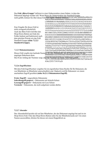 Das Feld „Büro-Gruppe“ definiert in einer Ordnerstruktur einen Ordner, in dem das
Dokument abgelegt werden soll. Wenn Ihnen die Ordnerstruktur der Standard-Gruppe
nicht gefällt, können Sie über dieses Feld ffd8ffe000104a46494600010201007d007d0000ffee000e416
                                           ihre eigene Struktur erstellen.
                                         46f626500648000000001ffdb0043000c08080808080c08080
                                         c100b0b0b10140e0d0d0e1418121313131218141214141414
                                         1214141b1e1e1e1b1424272727272432353535323b3b3b3b3
                                         b3b3b3b3b3bffdb0043010d0a0a0c0a0c0e0c0c0e110e0e0e11
Eine Eingabe für dieses Feld ist
                                         140f0f0f0f1414101112111014141314151514131415151515
nicht zwingend erforderlich.
                                         1515151a1a1a1a1a1a1e1e1e1e1e232323232727272c2c2cffc0
Auch das Büro-Feld wird über den         001108015201a703012200021101031101ffc4001f00000105
Drop-Down-Button am Ende des
                                         01010101010100000000000000000102030405060708090a0
Feldes bedient und funktioniert nach bffc400b5100002010303020403050504040000017d0102030
dem gleichen Prinzip wie das Feld
                                         0041105122131410613516107227114328191a1082342b1c1
Standard-Gruppe (siehe 7.2.2.3           1552d1f02433627282090a161718191a25262728292a343536
Standard-Gruppe).
                                         3738393a434445464748494a535455565758595a636465666
                                         768696a737475767778797a838485868788898a9293949596
                                         9798999aa2a3a4a5a6a7a8a9aab2b3b4b5b6b7b8b9bac2c3c4c
7.2.2.5 Dokumentnummer                   5c6c7c8c9cad2d3d4d5d6d7d8d9dae1e2e3e4e5e6e7e8e9eaf1f
                                         2f3f4f5f6f7f8f9faffc4001f0100030101010101010101010000
Dieses Feld vergibt eine laufende Nummer für Ihre Dokumente, die als Suchmerkmal für das
angelegte Dokument dient.                000000000102030405060708090a0bffc400b5110002010204
                                         0403040705040400010277000102031104052131061241510
Das D am Anfang der Nummer zeigt, dass die Nummer zu einem Dokument gehört.
                                         761711322328108144291a1b1c109233352f0156272d10a162
                                         434e125f11718191a26

7.2.2.6 Zugriffsschutz
Mit dem Feld Zugriffsschutz vergeben Sie im eigentlichen Sinne Rechte für Ihr Dokument, die
von Mitarbeiter zu Mitarbeiter unterschiedlich sind. Dadurch wird Ihr Dokument vor einem
unerlaubten Zugriff geschützt (siehe 16.2.1.1 Dokumenten-Zugriff).

Freier Zugriff = ungeschützte Dokumente
Schreibzugriff gesperrt = Dokumente mit Schreib-Schutz
Lesezugriff gesperrt = Dokumente mit Lese-Schutz
Versteckt = Dokumente, die nicht aufgelistet werden dürfen




7.2.2.7 Absender
Das Absenderfeld bezieht sich auf den Mitarbeiter, der das Dokument angelegt hat und ist ein
Drop-Down-Feld. Über den Drop-Down-Button rufen Sie die Mitarbeitersuche auf. Um einen
Namen auszuwählen, klicken Sie diesen mit einem Doppelklick an.
 