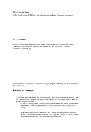 7.2.2.12 Beschreibung
In das Beschreibungsfeld können Sie Informationen zu Ihrem Dokument hinterlegen.




7.2.2.13 Optionen


Mit den Optionen auf der rechten Seite haben Sie die Möglichkeit, festzulegen, ob Ihr
Dokument eine Vorlage ist, ob es für alle sichtbar sein soll und ob das Dokument
Datenfelder enthalten soll.




Um eine Option auszuwählen, klicken Sie in die jeweilige Check-Box (Häkchen erscheint in
der Check-Box).

Hinweise zu Vorlagen:


   1. Vorlagen sind Dokumente und gehorchen daher denselben Sichtbarkeits-Regeln. Hängt
   die Vorlage an einer Adresse, die der jeweilige Mitarbeiter sehen kann, sieht er auch die
   Vorlage – einige Beispiele:
           a. Ist die Vorlage einem Mitarbeiter zugeordnet und hat der aktuell angemeldete
           Mitarbeiter kein Recht, Mitarbeiter zu sehen, kann er auch die Vorlage nicht
           sehen.

           b. Kann der angemeldete Mitarbeiter nur Kunden von bestimmten Vermittlern
           sehen (Vermittler-Sicht-Beschränkung) und hängt die Vorlage an einem Kunden,
           den er nicht sehen kann, kann er die Vorlage nicht sehen.
 