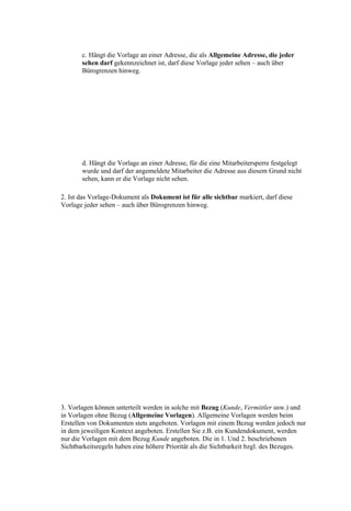 c. Hängt die Vorlage an einer Adresse, die als Allgemeine Adresse, die jeder
       sehen darf gekennzeichnet ist, darf diese Vorlage jeder sehen – auch über
       Bürogrenzen hinweg.




       d. Hängt die Vorlage an einer Adresse, für die eine Mitarbeitersperre festgelegt
       wurde und darf der angemeldete Mitarbeiter die Adresse aus diesem Grund nicht
       sehen, kann er die Vorlage nicht sehen.

2. Ist das Vorlage-Dokument als Dokument ist für alle sichtbar markiert, darf diese
Vorlage jeder sehen – auch über Bürogrenzen hinweg.




3. Vorlagen können unterteilt werden in solche mit Bezug (Kunde, Vermittler usw.) und
in Vorlagen ohne Bezug (Allgemeine Vorlagen). Allgemeine Vorlagen werden beim
Erstellen von Dokumenten stets angeboten. Vorlagen mit einem Bezug werden jedoch nur
in dem jeweiligen Kontext angeboten. Erstellen Sie z.B. ein Kundendokument, werden
nur die Vorlagen mit dem Bezug Kunde angeboten. Die in 1. Und 2. beschriebenen
Sichtbarkeitsregeln haben eine höhere Priorität als die Sichtbarkeit bzgl. des Bezuges.
 
