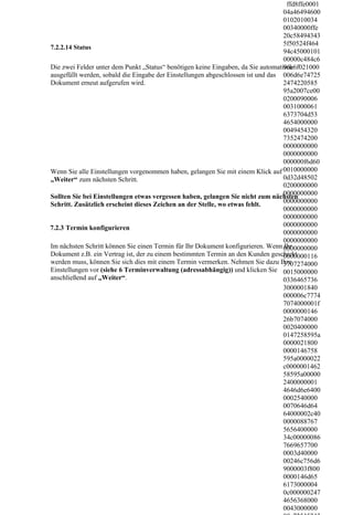 ffd8ffe0001
                                                                                  04a46494600
                                                                                  0102010034
                                                                                  00340000ffe
                                                                                  20c58494343
                                                                                  5f50524f464
7.2.2.14 Status
                                                                                  94c45000101
                                                                                  00000c484c6
Die zwei Felder unter dem Punkt „Status“ benötigen keine Eingaben, da Sie automatisch
                                                                                  96e6f021000
ausgefüllt werden, sobald die Eingabe der Einstellungen abgeschlossen ist und das 006d6e74725
Dokument erneut aufgerufen wird.                                                  2474220585
                                                                                  95a2007ce00
                                                                                  0200090006
                                                                                  0031000061
                                                                                  6373704d53
                                                                                  4654000000
                                                                                  0049454320
                                                                                  7352474200
                                                                                  0000000000
                                                                                  0000000000
                                                                                  000000f6d60
Wenn Sie alle Einstellungen vorgenommen haben, gelangen Sie mit einem Klick auf 0010000000
„Weiter“ zum nächsten Schritt.                                                    0d32d48502
                                                                                  0200000000
                                                                                  0000000000
Sollten Sie bei Einstellungen etwas vergessen haben, gelangen Sie nicht zum nächsten
Schritt. Zusätzlich erscheint dieses Zeichen an der Stelle, wo etwas fehlt.       0000000000
                                                                                  0000000000
                                                                                  0000000000
7.2.3 Termin konfigurieren                                                        0000000000
                                                                                  0000000000
                                                                                  0000000000
Im nächsten Schritt können Sie einen Termin für Ihr Dokument konfigurieren. Wenn 0000000000
                                                                                  Ihr
Dokument z.B. ein Vertrag ist, der zu einem bestimmten Termin an den Kunden geschickt
                                                                                  0000000116
werden muss, können Sie sich dies mit einem Termin vermerken. Nehmen Sie dazu Ihre3707274000
Einstellungen vor (siehe 6 Terminverwaltung (adressabhängig)) und klicken Sie 0015000000
anschließend auf „Weiter“.                                                        0336465736
                                                                                  3000001840
                                                                                  000006c7774
                                                                                  7074000001f
                                                                                  0000000146
                                                                                  26b7074000
                                                                                  0020400000
                                                                                  0147258595a
                                                                                  0000021800
                                                                                  0000146758
                                                                                  595a0000022
                                                                                  c0000001462
                                                                                  58595a00000
                                                                                  2400000001
                                                                                  4646d6e6400
                                                                                  0002540000
                                                                                  0070646d64
                                                                                  64000002c40
                                                                                  0000088767
                                                                                  5656400000
                                                                                  34c00000086
                                                                                  7669657700
                                                                                  0003d40000
                                                                                  00246c756d6
                                                                                  9000003f800
                                                                                  0000146d65
                                                                                  6173000004
                                                                                  0c000000247
                                                                                  4656368000
                                                                                  0043000000
 