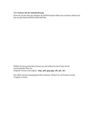 7.4.1 Scannen mit der Schnellerfassung
Wenn Sie auf den Pfeil des Schalters SCANNEN klicken öffnet sich ein Menü. Klicken Sie
hier auf den Punkt SCHNELLERFASSUNG.




Wählen Sie den gewünschten Scanner aus und wählen Sie das Format für die
einzuscannende Datei aus.
Folgende Formate sind möglich: .bmp, .pdf, .jpeg/.jpg, .tiff, .gif., .dcx

Nun öffnet sich das Scanprogramm Ihres Scanners. Klicken Sie auf Scannen um den
Vorgang zu starten.
 