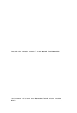 Im letzten Schritt hinterlegen Sie nur noch ein paar Angaben zu Ihrem Dokument.




Danach erscheint das Dokument in der Dokumenten-Übersicht und kann verwendet
werden.
 