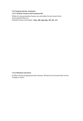 7.4.2 Scannen mit dem Assistenten
7.4.2.1 Wahl des Scanners und Formatauswahl
Wählen Sie den gewünschten Scanner aus und wählen Sie das Format für die
einzuscannende Datei aus.
Folgende Formate sind möglich: .bmp, .pdf, .jpeg/.jpg, .tiff, .gif., .dcx




7.4.2.2 Dokument einscannen
Es öffnet sich das Scanprogramm Ihres Scanners. Klicken Sie auf Scannen/Start um den
Vorgang zu starten.
 