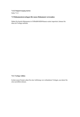 7.4.2.5 Importvorgang starten
Siehe 7.2.4

7.5 Dokumentenvorlagen für neues Dokument verwenden

Haben Sie bereits Dokumente in CODieBOARD#finance-center importiert, können Sie
diese als Vorlage aufrufen.




7.5.1 Vorlage wählen

In dem neuen Fenster sehen Sie eine Auflistung von vorhandenen Vorlagen, aus denen Sie
eine auswählen müssen.
 