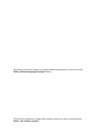 Sie können sich auch die Vorlagen von anderen Ordnern anzeigen lassen, in dem Sie auch den
Button „Dokumentengruppen anzeigen“ klicken.




Wenn Sie alle vorhandenen Vorlagen sehen möchten, klicken Sie in dieser Ansicht auch den
Button „alle Vorlagen anzeigen“.
 