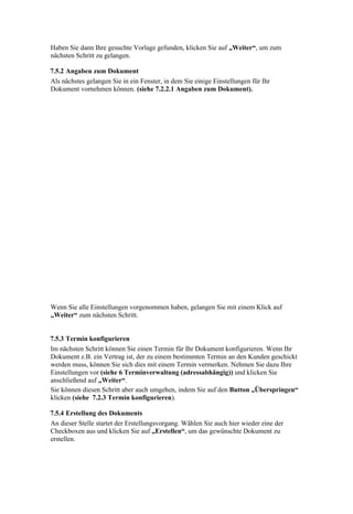 Haben Sie dann Ihre gesuchte Vorlage gefunden, klicken Sie auf „Weiter“, um zum
nächsten Schritt zu gelangen.

7.5.2 Angaben zum Dokument
Als nächstes gelangen Sie in ein Fenster, in dem Sie einige Einstellungen für Ihr
Dokument vornehmen können. (siehe 7.2.2.1 Angaben zum Dokument).




Wenn Sie alle Einstellungen vorgenommen haben, gelangen Sie mit einem Klick auf
„Weiter“ zum nächsten Schritt.


7.5.3 Termin konfigurieren
Im nächsten Schritt können Sie einen Termin für Ihr Dokument konfigurieren. Wenn Ihr
Dokument z.B. ein Vertrag ist, der zu einem bestimmten Termin an den Kunden geschickt
werden muss, können Sie sich dies mit einem Termin vermerken. Nehmen Sie dazu Ihre
Einstellungen vor (siehe 6 Terminverwaltung (adressabhängig)) und klicken Sie
anschließend auf „Weiter“.
Sie können diesen Schritt aber auch umgehen, indem Sie auf den Button „Überspringen“
klicken (siehe 7.2.3 Termin konfigurieren).

7.5.4 Erstellung des Dokuments
An dieser Stelle startet der Erstellungsvorgang. Wählen Sie auch hier wieder eine der
Checkboxen aus und klicken Sie auf „Erstellen“, um das gewünschte Dokument zu
erstellen.
 