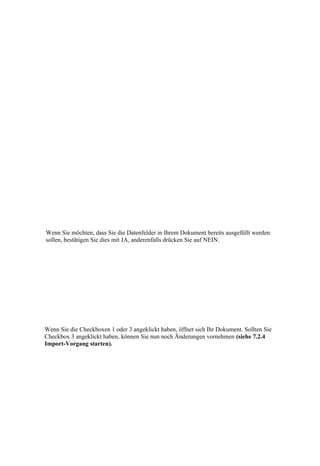 Wenn Sie möchten, dass Sie die Datenfelder in Ihrem Dokument bereits ausgefüllt werden
sollen, bestätigen Sie dies mit JA, anderenfalls drücken Sie auf NEIN.




Wenn Sie die Checkboxen 1 oder 3 angeklickt haben, öffnet sich Ihr Dokument. Sollten Sie
Checkbox 3 angeklickt haben, können Sie nun noch Änderungen vornehmen (siehe 7.2.4
Import-Vorgang starten).
 