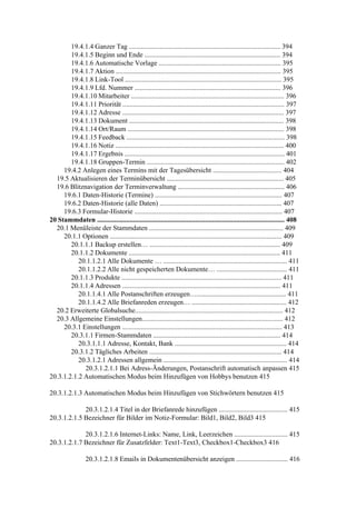 19.4.1.4 Ganzer Tag ........................................................................................ 394
        19.4.1.5 Beginn und Ende ............................................................................... 394
        19.4.1.6 Automatische Vorlage ....................................................................... 395
        19.4.1.7 Aktion ................................................................................................ 395
        19.4.1.8 Link-Tool ........................................................................................... 395
        19.4.1.9 Lfd. Nummer ..................................................................................... 396
        19.4.1.10 Mitarbeiter ......................................................................................... 396
        19.4.1.11 Priorität .............................................................................................. 397
        19.4.1.12 Adresse .............................................................................................. 397
        19.4.1.13 Dokument .......................................................................................... 398
        19.4.1.14 Ort/Raum ........................................................................................... 398
        19.4.1.15 Feedback ............................................................................................ 398
        19.4.1.16 Notiz .................................................................................................. 400
        19.4.1.17 Ergebnis ............................................................................................. 401
        19.4.1.18 Gruppen-Termin ................................................................................ 402
     19.4.2 Anlegen eines Termins mit der Tagesübersicht ........................................ 404
  19.5 Aktualisieren der Terminübersicht .................................................................... 405
  19.6 Blitznavigation der Terminverwaltung .............................................................. 406
     19.6.1 Daten-Historie (Termine) .......................................................................... 407
     19.6.2 Daten-Historie (alle Daten) ....................................................................... 407
     19.6.3 Formular-Historie ...................................................................................... 407
20 Stammdaten ............................................................................................................. 408
  20.1 Menüleiste der Stammdaten .............................................................................. 409
     20.1.1 Optionen .................................................................................................... 409
        20.1.1.1 Backup erstellen… ............................................................................ 409
        20.1.1.2 Dokumente ........................................................................................ 411
           20.1.1.2.1 Alle Dokumente … ........................................................................ 411
           20.1.1.2.2 Alle nicht gespeicherten Dokumente… ......................................... 411
        20.1.1.3 Produkte ............................................................................................. 411
        20.1.1.4 Adressen ............................................................................................ 411
           20.1.1.4.1 Alle Postanschriften erzeugen….................................................... 411
           20.1.1.4.2 Alle Briefanreden erzeugen… ....................................................... 412
  20.2 Erweiterte Globalsuche...................................................................................... 412
  20.3 Allgemeine Einstellungen.................................................................................. 412
     20.3.1 Einstellungen ............................................................................................. 413
        20.3.1.1 Firmen-Stammdaten .......................................................................... 414
           20.3.1.1.1 Adresse, Kontakt, Bank ................................................................. 414
        20.3.1.2 Tägliches Arbeiten ............................................................................. 414
           20.3.1.2.1 Adressen allgemein ........................................................................ 414
             20.3.1.2.1.1 Bei Adress-Änderungen, Postanschrift automatisch anpassen 415
20.3.1.2.1.2 Automatischen Modus beim Hinzufügen von Hobbys benutzen 415

20.3.1.2.1.3 Automatischen Modus beim Hinzufügen von Stichwörtern benutzen 415

             20.3.1.2.1.4 Titel in der Briefanrede hinzufügen ........................................ 415
20.3.1.2.1.5 Bezeichner für Bilder im Notiz-Formular: Bild1, Bild2, Bild3 415

             20.3.1.2.1.6 Internet-Links: Name, Link, Leerzeichen ............................... 415
20.3.1.2.1.7 Bezeichner für Zusatzfelder: Text1-Text3, Checkbox1-Checkbox3 416

                  20.3.1.2.1.8 Emails in Dokumentenübersicht anzeigen .............................. 416
 