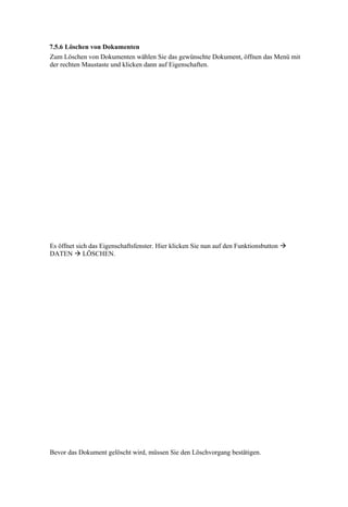 7.5.6 Löschen von Dokumenten
Zum Löschen von Dokumenten wählen Sie das gewünschte Dokument, öffnen das Menü mit
der rechten Maustaste und klicken dann auf Eigenschaften.




Es öffnet sich das Eigenschaftsfenster. Hier klicken Sie nun auf den Funktionsbutton 
DATEN  LÖSCHEN.




Bevor das Dokument gelöscht wird, müssen Sie den Löschvorgang bestätigen.
 