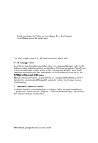 Erstellt eine allgemeine Vorlage mit einem Bezug, der in dem folgenden
    Auswahldialog ausgewählt werden kann:




Nun öffnet sich ein Assistent, der Sie durch die nächsten Schritte leitet.

7.7.1.1 Zielgruppe wählen
Bevor Sie ein Datenfelddokument erstellen, müssen Sie sich genau überlegen, wofür Sie Ihr
Dokument später verwenden möchten, um die richtige Zielgruppe auszuwählen. Wenn Sie ein
Anschreiben an Kunden erstellen wollen, ist Ihre Zielgruppe also KUNDE. Wenn Sie ein
Dokument erstellen möchten, dass Informationen für Gesellschaften enthalten soll, ist Ihre
Zielgruppe GESELLSCHAFT.
7.7 Datenfelddokument-Designer
Mit dem Datenfeld-Dokument-Designer erstellen Sie Vorlagen mit Platzhaltern, die z.B. in
Serienbriefen automatisch mit Daten gefüllt werden. So ersparen Sie sich einen enormen
Arbeitsaufwand.

7.7.1 Datenfeld-Dokumente erstellen
Um in den Datenfeld-Dokument-Designer zu gelangen, klicken Sie in der Menüleiste auf
„Optionen“ und wählen dann den Unterpunkt „Datenfelddokument-Designer“. Dies können
Sie von jeder beliebigen Maske aus tun.




Mit WEITER gelangen Sie zum nächsten Schritt.
 