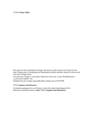 7.7.1.2 Vorlage wählen




Hier sehen Sie alle vorhandenen Vorlagen, die bereits erstellt worden sind. Wenn Sie eine
neue Vorlage unter Verwendung einer bestehenden erstellen möchten, suchen Sie sich aus der
Liste eine Vorlage heraus.
Um eine leere Vorlage zu verwenden, finden Sie in der Liste „Leeres Worddokument“,
„Leere Excel-Tabelle“ usw.
Nachdem Sie eine Vorlage ausgewählt haben, klicken Sie auf WEITER.

7.7.1.3 Angaben zum Dokument
Als nächstes gelangen Sie in ein Fenster, in dem Sie einige Einstellungen für Ihr
Dokument vornehmen können. (siehe 7.2.2.1 Angaben zum Dokument).
 