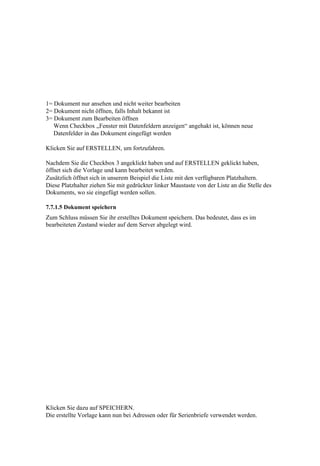 1= Dokument nur ansehen und nicht weiter bearbeiten
2= Dokument nicht öffnen, falls Inhalt bekannt ist
3= Dokument zum Bearbeiten öffnen
   Wenn Checkbox „Fenster mit Datenfeldern anzeigen“ angehakt ist, können neue
   Datenfelder in das Dokument eingefügt werden

Klicken Sie auf ERSTELLEN, um fortzufahren.

Nachdem Sie die Checkbox 3 angeklickt haben und auf ERSTELLEN geklickt haben,
öffnet sich die Vorlage und kann bearbeitet werden.
Zusätzlich öffnet sich in unserem Beispiel die Liste mit den verfügbaren Platzhaltern.
Diese Platzhalter ziehen Sie mit gedrückter linker Maustaste von der Liste an die Stelle des
Dokuments, wo sie eingefügt werden sollen.

7.7.1.5 Dokument speichern
Zum Schluss müssen Sie ihr erstelltes Dokument speichern. Das bedeutet, dass es im
bearbeiteten Zustand wieder auf dem Server abgelegt wird.




Klicken Sie dazu auf SPEICHERN.
Die erstellte Vorlage kann nun bei Adressen oder für Serienbriefe verwendet werden.
 