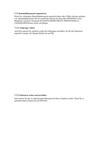 7.7.2 Datenfelddokumente importieren
Wenn Sie vorhandene Datenfelddokumente exportiert haben oder CODie software products
e.K. Datenfelddokumente für Sie erstellt hat, können Sie diese über OPTIONEN in der
Menüleiste und dem Unterpunkt DATENFELDDOKUMENTE IMPORTIEREN in
CODieBOARD#finance-center ein pflegen.

7.7.2.1 Zielgruppe wählen
Auch hier müssen Sie zunächst wieder die Zielgruppe auswählen, für die das Dokument
importiert werden soll. Danach klicken Sie auf OK.




7.7.2.2 Dokument suchen und auswählen
Jetzt müssen Sie das zu importierende Dokument auf Ihrer Festplatte suchen. Wenn Sie es
gefunden haben, klicken Sie auf ÖFFNEN.
 