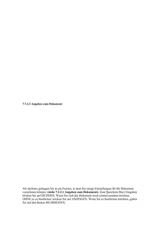 7.7.2.3 Angaben zum Dokument




Als nächstes gelangen Sie in ein Fenster, in dem Sie einige Einstellungen für Ihr Dokument
vornehmen können. (siehe 7.2.2.1 Angaben zum Dokument). Zum Speichern Ihrer Eingaben
klicken Sie auf SICHERN. Wenn Sie sich das Dokument noch einmal ansehen möchten,
OHNE es zu bearbeiten, klicken Sie auf ANZEIGEN. Wenn Sie es bearbeiten möchten, gehen
Sie auf den Button BEARBEITEN.
 
