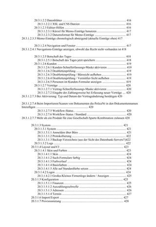 20.3.1.2.2 Datenblätter .................................................................................... 416
             20.3.1.2.2.1 XSL und CSS Dateien ............................................................ 416
           20.3.1.2.3 Editier-Hilfen ................................................................................. 416
             20.3.1.2.3.1 Kürzel für Memo-Einträge benutzen ...................................... 417
             20.3.1.2.3.2 Datumsformat für Memo-Einträge ......................................... 417
20.3.1.2.3.3 Memo-Einträge chronologisch absteigend (aktuelle Einträge oben) 417

           20.3.1.2.4 Navigation und Fenster .................................................................. 417
20.3.1.2.4.1 Navigations-Einträge anzeigen, obwohl das Recht nicht vorhanden ist 418

           20.3.1.2.5 Botschaft des Tages ....................................................................... 418
             20.3.1.2.5.1 Botschaft des Tages jetzt speichern ........................................ 418
           20.3.1.2.6 Kunden ........................................................................................... 419
             20.3.1.2.6.1 Kunden-Schnellerfassungs-Maske aktivieren ......................... 419
             20.3.1.2.6.2 Doublettenprüfung .................................................................. 419
             20.3.1.2.6.3 Doublettenprüfung / Bürosicht aufheben ................................ 419
             20.3.1.2.6.4 Doublettenprüfung / Vermittler-Sicht aufheben ..................... 419
             20.3.1.2.6.5 Personen im Kunden-Formular anzeigen ............................... 419
           20.3.1.2.7 Verträge ......................................................................................... 420
             20.3.1.2.7.1 Vertrag-Schnellerfassungs-Maske aktivieren ......................... 420
             20.3.1.2.7.2 Eingabe der Zahlungsweise bei Erfassung neuer Verträge .... 420
20.3.1.2.7.3 Bei Aktivierung: Typ und Datum der Vertragsänderung bestätigen 420

20.3.1.2.7.4 Beim Importieren/Scanen von Dokumenten die PoliceNr in den Dokumentennamen
hinzufügen ..................................................................... 420
             20.3.1.2.7.5 Workflow-Status... .................................................................. 420
             20.3.1.2.7.6 Workflow-Status / Standard .................................................... 420
20.3.1.2.7.7 Mehr als ein Produkt für eine Gesellschaft-Sparte-Kombination zulassen 420

          20.3.1.3 System ............................................................................................... 421
            20.3.1.3.1 System ............................................................................................ 421
               20.3.1.3.1.1 Anmelden über Büro ............................................................... 421
               20.3.1.3.1.2 Protokollierung ....................................................................... 422
               20.3.1.3.1.3 Backup-Verzeichnis (aus der Sicht des Datenbank-Servers!!)422
            20.3.1.3.2 Logs ............................................................................................... 422
          20.3.1.4 Layout und CI .................................................................................... 423
            20.3.1.4.1 Skin und Farben ............................................................................. 423
               20.3.1.4.1.1 Skin ......................................................................................... 424
               20.3.1.4.1.2 Such-Formulare farbig ............................................................ 424
               20.3.1.4.1.3 Farbverlauf .............................................................................. 424
               20.3.1.4.1.4 Basisfarben .............................................................................. 424
               20.3.1.4.1.5 Alle auf Standardfarbe setzen ................................................. 424
            20.3.1.4.2 Logos ............................................................................................. 424
               20.3.1.4.2.1 Großes/Kleines Firmenlogo ändern / Anzeigen ...................... 425
          20.3.1.5 Konfiguration .................................................................................... 425
               20.3.1.5.1.1 Finanzen .................................................................................. 425
               20.3.1.5.1.2 Auszahlungsschwelle .............................................................. 426
               20.3.1.5.1.3 Adressen .................................................................................. 426
               20.3.1.5.1.4 Termin ..................................................................................... 427
          20.3.1.6 Import/Export .................................................................................... 427
          20.3.1.7 Provisionierung .................................................................................. 428
 