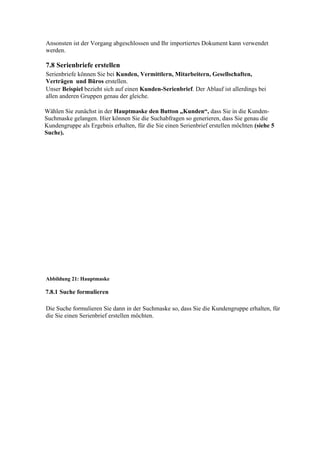 Ansonsten ist der Vorgang abgeschlossen und Ihr importiertes Dokument kann verwendet
werden.

7.8 Serienbriefe erstellen
Serienbriefe können Sie bei Kunden, Vermittlern, Mitarbeitern, Gesellschaften,
Verträgen und Büros erstellen.
Unser Beispiel bezieht sich auf einen Kunden-Serienbrief. Der Ablauf ist allerdings bei
allen anderen Gruppen genau der gleiche.

Wählen Sie zunächst in der Hauptmaske den Button „Kunden“, dass Sie in die Kunden-
Suchmaske gelangen. Hier können Sie die Suchabfragen so generieren, dass Sie genau die
Kundengruppe als Ergebnis erhalten, für die Sie einen Serienbrief erstellen möchten (siehe 5
Suche).




Abbildung 21: Hauptmaske

7.8.1 Suche formulieren

Die Suche formulieren Sie dann in der Suchmaske so, dass Sie die Kundengruppe erhalten, für
die Sie einen Serienbrief erstellen möchten.
 