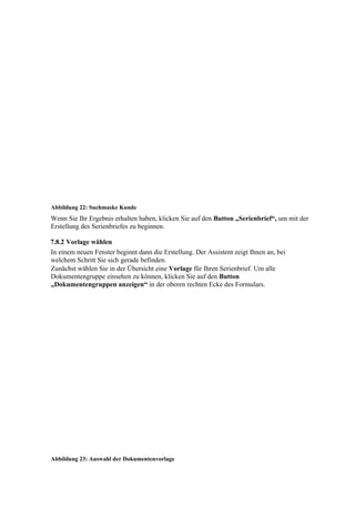 Abbildung 22: Suchmaske Kunde
Wenn Sie Ihr Ergebnis erhalten haben, klicken Sie auf den Button „Serienbrief“, um mit der
Erstellung des Serienbriefes zu beginnen.

7.8.2 Vorlage wählen
In einem neuen Fenster beginnt dann die Erstellung. Der Assistent zeigt Ihnen an, bei
welchem Schritt Sie sich gerade befinden.
Zunächst wählen Sie in der Übersicht eine Vorlage für Ihren Serienbrief. Um alle
Dokumentengruppe einsehen zu können, klicken Sie auf den Button
„Dokumentengruppen anzeigen“ in der oberen rechten Ecke des Formulars.




Abbildung 23: Auswahl der Dokumentenvorlage
 