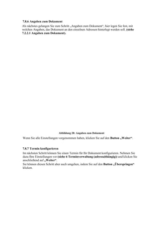 7.8.6 Angaben zum Dokument
Als nächstes gelangen Sie zum Schritt „Angaben zum Dokument“, hier legen Sie fest, mit
welchen Angaben, das Dokument an den einzelnen Adressen hinterlegt werden soll. (siehe
7.2.2.1 Angaben zum Dokument).




                            Abbildung 28: Angaben zum Dokument
Wenn Sie alle Einstellungen vorgenommen haben, klicken Sie auf den Button „Weiter“.


7.8.7 Termin konfigurieren
Im nächsten Schritt können Sie einen Termin für Ihr Dokument konfigurieren. Nehmen Sie
dazu Ihre Einstellungen vor (siehe 6 Terminverwaltung (adressabhängig)) und klicken Sie
anschließend auf „Weiter“.
Sie können diesen Schritt aber auch umgehen, indem Sie auf den Button „Überspringen“
klicken.
 