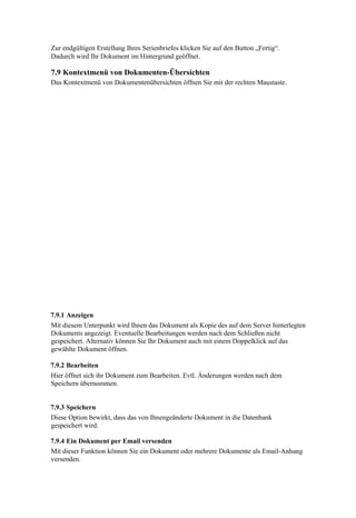 Zur endgültigen Erstellung Ihres Serienbriefes klicken Sie auf den Button „Fertig“.
Dadurch wird Ihr Dokument im Hintergrund geöffnet.

7.9 Kontextmenü von Dokumenten-Übersichten
Das Kontextmenü von Dokumentenübersichten öffnen Sie mit der rechten Maustaste.




7.9.1 Anzeigen
Mit diesem Unterpunkt wird Ihnen das Dokument als Kopie des auf dem Server hinterlegten
Dokuments angezeigt. Eventuelle Bearbeitungen werden nach dem Schließen nicht
gespeichert. Alternativ können Sie Ihr Dokument auch mit einem Doppelklick auf das
gewählte Dokument öffnen.

7.9.2 Bearbeiten
Hier öffnet sich ihr Dokument zum Bearbeiten. Evtl. Änderungen werden nach dem
Speichern übernommen.


7.9.3 Speichern
Diese Option bewirkt, dass das von Ihnengeänderte Dokument in die Datenbank
gespeichert wird.

7.9.4 Ein Dokument per Email versenden
Mit dieser Funktion können Sie ein Dokument oder mehrere Dokumente als Email-Anhang
versenden.
 
