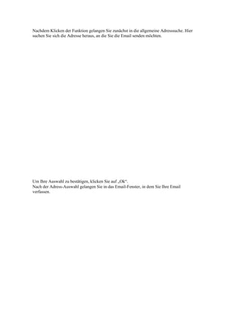 Nachdem Klicken der Funktion gelangen Sie zunächst in die allgemeine Adresssuche. Hier
suchen Sie sich die Adresse heraus, an die Sie die Email senden möchten.




Um Ihre Auswahl zu bestätigen, klicken Sie auf „Ok“.
Nach der Adress-Auswahl gelangen Sie in das Email-Fenster, in dem Sie Ihre Email
verfassen.
 