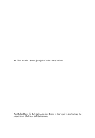 Mit einem Klick auf „Weiter“ gelangen Sie in die Email-Vorschau.




Anschließend haben Sie die Möglichkeit, einen Termin zu Ihrer Email zu konfigurieren. Sie
können diesen Schritt aber auch überspringen.
 