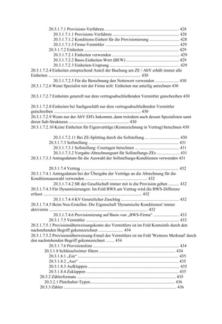 20.3.1.7.1 Provisions-Verfahren ..................................................................... 428
               20.3.1.7.1.1 Provisions-Verfahren .............................................................. 428
               20.3.1.7.1.2 Konditions-Einheit für die Provisionierung ............................ 428
               20.3.1.7.1.3 Firma-Vermittler ..................................................................... 429
           20.3.1.7.2 Einheiten ........................................................................................ 429
               20.3.1.7.2.1 Einheiten verwenden ............................................................... 429
               20.3.1.7.2.2 Basis-Einheiten-Wert (BEW) ................................................. 429
               20.3.1.7.2.3 Einheiten-Ursprung ................................................................. 429
20.3.1.7.2.4 Einheiten entsprechend Anteil der Buchung am ZE / AbV erhält immer alle
Einheiten ...................................................................................... 430
               20.3.1.7.2.5 Für die Berechnung den Nettowert verwenden ...................... 430
20.3.1.7.2.6 Wenn Spezialist mit der Firma teilt: Einheiten nur anteilig anrechnen 430

20.3.1.7.2.7 Einheiten generell nur dem vertragsabschließenden Vermittler gutschreiben 430

20.3.1.7.2.8 Einheiten bei Sachgeschäft nur dem vertragsabschließenden Vermittler
gutschreiben ................................................................................. 430
20.3.1.7.2.9 Wenn nur der AbV EH's bekommt, dann trotzdem auch dessen Spezialisten samt
deren Sub-Strukturen ........................................................ 430
20.3.1.7.2.10 Keine Einheiten für Eigenverträge (Kennzeichnung in Vertrag) berechnen 430

             20.3.1.7.2.11 Bei ZE-Splitting durch die Sollstellung ... ............................ 430
           20.3.1.7.3 Sollstellung .................................................................................... 431
             20.3.1.7.3.1 Sollstellung: Courtagen berechnen ... ..................................... 431
             20.3.1.7.3.2 Vorgabe-Abrechnungsart für Sollstellungs-ZEs ..................... 431
20.3.1.7.3.3 Antragsdatum für die Auswahl der Sollstellungs-Konditionen verwenden 431

             20.3.1.7.4 Vertrag ........................................................................................... 432
20.3.1.7.4.1 Antragsdatum bei der Übergabe der Verträge an die Abrechnung für die
Konditionsauswahl verwenden .......................................................... 432
                 20.3.1.7.4.2 SR der Gesellschaft immer mit in die Provision geben .......... 432
20.3.1.7.4.3 Für Dynamisierungen: Im Feld BWS am Vertrag wird die BWS-Differenz
erfasst ............................................................................................ 432
                 20.3.1.7.4.4 KV Gesetzlicher Zuschlag ...................................................... 432
20.3.1.7.4.5 Beim Neu-Erstellen: Die Eigenschaft 'Dynamische Konditionen' immer
aktivieren ............................................................................................ 432
                 20.3.1.7.4.6 Provisionierung auf Basis von „BWS-Firma“ ........................ 433
             20.3.1.7.5 Vermittler ....................................................................................... 433
20.3.1.7.5.1 Provisionsüberweisungskonto des Vermittlers ist im Feld Kontoinfo durch den
nachstehenden Begriff gekennzeichnet ....................... 434
20.3.1.7.5.2 Provisionsüberweisung-Email des Vermittlers ist im Feld 'Weiteres Merkmal' durch
den nachstehenden Begriff gekennzeichnet ........ 434
             20.3.1.7.6 Provisionsliste ................................................................................ 434
         20.3.1.8 Schlüsselwörter filtern ....................................................................... 434
             20.3.1.8.1 „Ein“ .............................................................................................. 435
             20.3.1.8.2 „Aus“ ............................................................................................. 435
             20.3.1.8.3 Aufklappen ..................................................................................... 435
             20.3.1.8.4 Zuklappen ...................................................................................... 435
     20.3.2 Zählerformate ............................................................................................ 435
         20.3.2.1 Platzhalter-Typen............................................................................... 436
     20.3.3 Zähler ......................................................................................................... 436
 