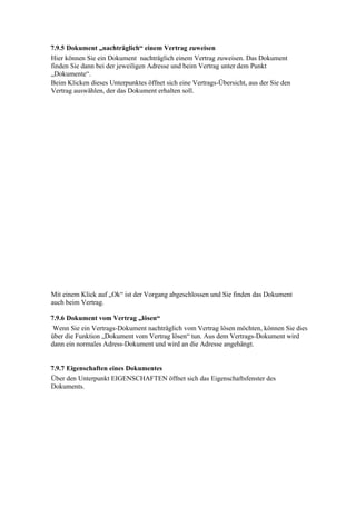 7.9.5 Dokument „nachträglich“ einem Vertrag zuweisen
Hier können Sie ein Dokument nachträglich einem Vertrag zuweisen. Das Dokument
finden Sie dann bei der jeweiligen Adresse und beim Vertrag unter dem Punkt
„Dokumente“.
Beim Klicken dieses Unterpunktes öffnet sich eine Vertrags-Übersicht, aus der Sie den
Vertrag auswählen, der das Dokument erhalten soll.




Mit einem Klick auf „Ok“ ist der Vorgang abgeschlossen und Sie finden das Dokument
auch beim Vertrag.

7.9.6 Dokument vom Vertrag „lösen“
 Wenn Sie ein Vertrags-Dokument nachträglich vom Vertrag lösen möchten, können Sie dies
über die Funktion „Dokument vom Vertrag lösen“ tun. Aus dem Vertrags-Dokument wird
dann ein normales Adress-Dokument und wird an die Adresse angehängt.


7.9.7 Eigenschaften eines Dokumentes
Über den Unterpunkt EIGENSCHAFTEN öffnet sich das Eigenschaftsfenster des
Dokuments.
 