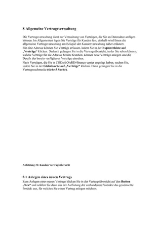 8 Allgemeine Vertragsverwaltung

Die Vertragsverwaltung dient zur Verwaltung von Verträgen, die Sie an Datensätze anfügen
können. Im Allgemeinen legen Sie Verträge für Kunden fest, deshalb wird Ihnen die
allgemeine Vertragsverwaltung am Beispiel der Kundenverwaltung näher erläutert.
Für eine Adresse können Sie Verträge erfassen, indem Sie in der Explorerleiste auf
„Verträge“ klicken. Dadurch gelangen Sie in die Vertragsübersicht, in der Sie sehen können,
welche Verträge für die Adresse bereits bestehen, können neue Verträge anlegen und die
Details der bereits verfügbaren Verträge einsehen.
Nach Verträgen, die Sie in CODieBOARD#finance-center angelegt haben, suchen Sie,
indem Sie in der Globalsuche auf „Verträge“ klicken. Dann gelangen Sie in die
Vertragssuchmaske (siehe 5 Suche).




Abbildung 31: Kunden Vertragsübersicht



8.1 Anlegen eines neuen Vertrags
Zum Anlegen eines neuen Vertrags klicken Sie in der Vertragsübersicht auf den Button
„Neu“ und wählen Sie dann aus der Auflistung der vorhandenen Produkte das gewünschte
Produkt aus, für welches Sie einen Vertrag anlegen möchten.
 