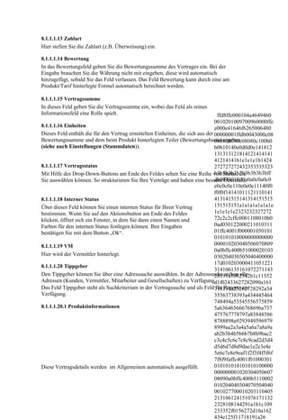 8.1.1.1.13 Zahlart
Hier stellen Sie die Zahlart (z.B. Überweisung) ein.

8.1.1.1.14 Bewertung
In das Bewertungsfeld geben Sie die Bewertungssumme des Vertrages ein. Bei der
Eingabe brauchen Sie die Währung nicht mit eingeben, diese wird automatisch
hinzugefügt, sobald Sie das Feld verlassen. Das Feld Bewertung kann durch eine am
Produkt/Tarif hinterlegte Formel automatisch berechnet werden.

8.1.1.1.15 Vertragssumme
In dieses Feld geben Sie die Vertragssumme ein, wobei das Feld als reines
Informationsfeld eine Rolle spielt.                                               ffd8ffe000104a4649460
                                                                                0010201009700960000ffe
8.1.1.1.16 Einheiten                                                            e000e41646f6265006480
Dieses Feld enthält die für den Vertrag ermittelten Einheiten, die sich aus der 00000001ffdb0043000c08
Bewertungssumme und dem beim Produkt hinterlegten Teiler (Bewertungsbasis) ergeben
                                                                                080808080c08080c100b0
(siehe auch Einstellungen (Stammdaten)).                                        b0b10140e0d0d0e141812
                                                                                131313121814121414141
                                                                                41214141b1e1e1e1b1424
8.1.1.1.17 Vertragsstatus                                                       272727272432353535323
                                                                                b3b3b3b3b3b3b3b3b3bff
Mit Hilfe des Drop-Down-Buttons am Ende des Feldes sehen Sie eine Reihe von Status, die
                                                                                db0043010d0a0a0c0a0c0
Sie auswählen können. So strukturieren Sie Ihre Verträge und haben eine bessere Übersicht.
                                                                                e0c0c0e110e0e0e11140f0
                                                                                f0f0f14141011121110141
8.1.1.1.18 Interner Status                                                      413141515141314151515
Über dieses Feld können Sie einen internen Status für Ihren Vertrag             151515151a1a1a1a1a1a1e
bestimmen. Wenn Sie auf den Aktionsbutton am Ende des Feldes                    1e1e1e1e2323232327272
klicken, öffnet sich ein Fenster, in dem Sie dann einen Namen und               72c2c2cffc0001108010b0
Farben für den internen Status festlegen können. Ihre Eingaben                  0ad030122000211010311
bestätigen Sie mit dem Button „Ok“.                                             01ffc4001f000001050101
                                                                                010101010000000000000
8.1.1.1.19 VM                                                                   000010203040506070809
                                                                                0a0bffc400b51000020103
Hier wird der Vermittler hinterlegt.                                            030204030505040400000
                                                                                17d010203000411051221
8.1.1.1.20 Tippgeber
                                                                                314106135161072271143
Den Tippgeber können Sie über eine Adresssuche auswählen. In der Adresssuche stehen alle
                                                                                28191a1082342b1c11552
Adressen (Kunden, Vermittler, Mitarbeiter und Gesellschaften) zu Verfügung.     d1f02433627282090a161
Das Feld Tippgeber steht als Suchkriterium in der Vertragssuche und als Feld718191a25262728292a34
                                                                                 für Reports zur
Verfügung.                                                                      35363738393a434445464
                                                                                748494a53545556575859
8.1.1.1.20.1 Produktinformationen                                               5a636465666768696a737
                                                                                475767778797a83848586
                                                                                8788898a9293949596979
                                                                                8999aa2a3a4a5a6a7a8a9a
                                                                                ab2b3b4b5b6b7b8b9bac2
                                                                                c3c4c5c6c7c8c9cad2d3d4
                                                                                d5d6d7d8d9dae1e2e3e4e
                                                                                5e6e7e8e9eaf1f2f3f4f5f6f
                                                                                7f8f9faffc4001f01000301
Diese Vertragsdetails werden im Allgemeinen automatisch ausgefüllt.             010101010101010100000
                                                                                000000001020304050607
                                                                                08090a0bffc400b5110002
                                                                                010204040304070504040
                                                                                001027700010203110405
                                                                                213106124151076171132
                                                                                2328108144291a1b1c109
                                                                                233352f0156272d10a162
                                                                                434e125f11718191a26
 