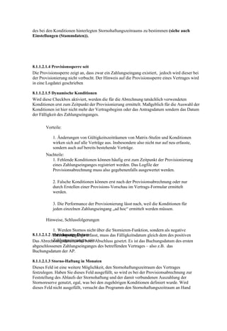 des bei den Konditionen hinterlegten Stornohaftungszeitraums zu bestimmen (siehe auch
Einstellungen (Stammdaten)).




8.1.1.2.1.4 Provisionssperre seit
Die Provisionssperre zeigt an, dass zwar ein Zahlungseingang existiert, jedoch wird dieser bei
der Provisionierung nicht verbucht. Der Hinweis auf die Provisionssperre eines Vertrages wird
in eine Logdatei geschrieben

8.1.1.2.1.5 Dynamische Konditionen
Wird diese Checkbox aktiviert, werden die für die Abrechnung tatsächlich verwendeten
Konditionen erst zum Zeitpunkt der Provisionierung ermittelt. Maßgeblich für die Auswahl der
Konditionen ist hier nicht mehr der Vertragsbeginn oder das Antragsdatum sondern das Datum
der Fälligkeit des Zahlungseinganges.

       Vorteile:

           1. Änderungen von Gültigkeitszeiträumen von Matrix-Stufen und Konditionen
           wirken sich auf alle Verträge aus. Insbesondere also nicht nur auf neu erfasste,
           sondern auch auf bereits bestehende Verträge.
       Nachteile:
          1. Fehlende Konditionen können häufig erst zum Zeitpunkt der Provisionierung
          eines Zahlungseinganges registriert werden. Das Logfile der
          Provisionsabrechnung muss also gegebenenfalls ausgewertet werden.

           2. Falsche Konditionen können erst nach der Provisionsabrechnung oder nur
           durch Erstellen einer Provisions-Vorschau im Vertrags-Formular ermittelt
           werden.

           3. Die Performance der Provisionierung lässt nach, weil die Konditionen für
           jeden einzelnen Zahlungseingang „ad hoc“ ermittelt werden müssen.

       Hinweise, Schlussfolgerungen

            1. Werden Stornos nicht über die Stornieren-Funktion, sondern als negative
8.1.1.2.1.2 Abrechnungs-Datum
            Zahlungseingänge erfasst, muss das Fälligkeitsdatum gleich dem des positiven
            Zahlungseinganges sein.
Das Abrechnungsdatum wird beim Abschluss gesetzt. Es ist das Buchungsdatum des ersten
abgeschlossenen Zahlungseinganges des betreffenden Vertrages – also z.B. das
Buchungsdatum der AP.

8.1.1.2.1.3 Storno-Haftung in Monaten
Dieses Feld ist eine weitere Möglichkeit, den Stornohaftungszeitraum des Vertrages
festzulegen. Haben Sie dieses Feld ausgefüllt, so wird es bei der Provisionsabrechnung zur
Feststellung des Ablaufs der Stornohaftung und der damit verbundenen Auszahlung der
Stornoreserve genutzt, egal, was bei den zugehörigen Konditionen definiert wurde. Wird
dieses Feld nicht ausgefüllt, versucht das Programm den Stornohaftungszeitraum an Hand
 