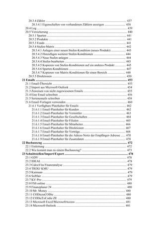 20.3.4 Zähler ......................................................................................................... 437
       20.3.4.1 Eigenschaften von vorhandenen Zählern anzeigen ........................... 438
  20.4 Log ..................................................................................................................... 439
  20.5 Versicherung ...................................................................................................... 440
     20.5.1 Sparten ....................................................................................................... 441
     20.5.2 Produkte ..................................................................................................... 441
     20.5.3 Fonds ......................................................................................................... 441
     20.5.4 Stufen-Matrix ............................................................................................ 442
       20.5.4.1 Anlegen einer neuen Stufen-Kondition (neues Produkt) ................... 443
       20.5.4.2 Hinzufügen weiterer Stufen-Konditionen ......................................... 444
       20.5.4.3 Neue Stufen anlegen .......................................................................... 444
       20.5.4.4 Stufen bearbeiten ............................................................................... 445
       20.5.4.5 Kopieren von Stufen-Konditionen auf ein anderes Produkt .............. 445
       20.5.4.6 Sparten-Konditionen .......................................................................... 447
       20.5.4.7 Kopieren von Matrix-Konditionen für einen Bereich ....................... 448
     20.5.5 Direktionen ................................................................................................ 450
21 Emails ....................................................................................................................... 453
  21.1 Email-Übersicht ................................................................................................. 453
  21.2 Import aus Microsoft Outlook ........................................................................... 454
  21.3 Zuweisen von nicht zugewiesenen Emails ........................................................ 455
  21.4 Eine Email schreiben ......................................................................................... 456
  21.5 Serienemails schreiben ...................................................................................... 458
  21.6 Email-Vorlagen verwenden ............................................................................... 460
     21.6.1 Verfügbare Platzhalter für Emails ............................................................. 462
       21.6.1.1 Email-Platzhalter für Kunden ............................................................ 462
       21.6.1.2 Email-Platzhalter für Vermittler ........................................................ 463
       21.6.1.3 Email-Platzhalter für Gesellschaften ................................................. 464
       21.6.1.4 Email-Platzhalter für Filialen ............................................................ 465
       21.6.1.5 Email-Platzhalter für Mitarbeiter....................................................... 466
       21.6.1.6 Email-Platzhalter für Direktionen ..................................................... 467
       21.6.1.7 Email-Platzhalter für Verträge........................................................... 468
       21.6.1.8 Email-Platzhalter für die Adress-Notiz der Empfänger-Adresse ...... 470
       21.6.1.9 Email-Platzhalter für Zusatzdaten ..................................................... 470
22 Buchauszug .............................................................................................................. 472
  22.1 Einleitung .......................................................................................................... 472
  22.2 Wie kommt man zu einem Buchauszug? .......................................................... 473
23 Schnittstellen/Import/Export .................................................................................. 478
  23.1 GDV .................................................................................................................. 478
  23.2 IDEAL ............................................................................................................... 478
  23.3 CalcuVita Finanzanalyse ................................................................................... 479
  23.4 TRIXI/ KMU ..................................................................................................... 479
  23.5 Kaimaan ............................................................................................................. 479
  23.6 Softfair ............................................................................................................... 479
  23.7 KV-Pro .............................................................................................................. 479
  23.8 FSS online ......................................................................................................... 480
  23.9 Finanzplaner 24 ................................................................................................. 480
  23.10 Mr. Money ..................................................................................................... 480
  23.11 CODiezuCODie ............................................................................................. 480
  23.12 CODieToCodie ZE ........................................................................................ 480
  23.13 Microsoft Excel/MicrosoftAccess ................................................................. 481
  23.14 Microsoft Outlook ......................................................................................... 481
 