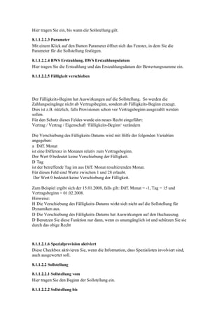 Hier tragen Sie ein, bis wann die Sollstellung gilt.

8.1.1.2.2.3 Parameter
Mit einem Klick auf den Button Parameter öffnet sich das Fenster, in dem Sie die
Parameter für die Sollstellung festlegen.

8.1.1.2.2.4 BWS Erstzahlung, BWS Erstzahlungsdatum
Hier tragen Sie die Erstzahlung und das Erstzahlungsdatum der Bewertungssumme ein.

8.1.1.2.2.5 Fälligkeit verschieben




Der Fälligkeits-Beginn hat Auswirkungen auf die Sollstellung. So werden die
Zahlungseingänge nicht ab Vertragsbeginn, sondern ab Fälligkeits-Beginn erzeugt.
Dies ist z.B. nützlich, falls Provisionen schon vor Vertragsbeginn ausgezahlt werden
sollen.
Für den Schutz dieses Feldes wurde ein neues Recht eingeführt:
Vertrag / Vertrag / Eigenschaft ‘Fälligkeits-Beginn‘ verändern

Die Verschiebung des Fälligkeits-Datums wird mit Hilfe der folgenden Variablen
angegeben:
a Diff. Monat
ist eine Differenz in Monaten relativ zum Vertragsbeginn.
Der Wert 0 bedeutet keine Verschiebung der Fälligkeit.
D Tag
ist der betreffende Tag im aus Diff. Monat resultierenden Monat.
Für dieses Feld sind Werte zwischen 1 und 28 erlaubt.
 Der Wert 0 bedeutet keine Verschiebung der Fälligkeit.

Zum Beispiel ergibt sich der 15.01.2008, falls gilt: Diff. Monat = -1, Tag = 15 und
Vertragsbeginn = 01.02.2008.
Hinweise:
H Die Verschiebung des Fälligkeits-Datums wirkt sich nicht auf die Sollstellung für
Dynamiken aus.
D Die Verschiebung des Fälligkeits-Datums hat Auswirkungen auf den Buchauszug.
D Benutzen Sie diese Funktion nur dann, wenn es unumgänglich ist und schützen Sie sie
durch das obige Recht



8.1.1.2.1.6 Spezialprovision aktiviert
Diese Checkbox aktivieren Sie, wenn die Information, dass Spezialisten involviert sind,
auch ausgewertet soll.

8.1.1.2.2 Sollstellung

8.1.1.2.2.1 Sollstellung vom
Hier tragen Sie den Beginn der Sollstellung ein.

8.1.1.2.2.2 Sollstellung bis
 