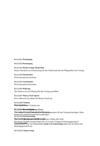 8.1.1.2.4.1 Posteingang

8.1.1.2.4.2 Postausgang

8.1.1.2.4.3 Wiedervorlage Monat/Jahr
Dieses Feld dient zur Erleichterung für den Ablauf und/oder der Pflegearbeit zum Vertrag.

8.1.1.2.4.4 Eintrittsalter
Wird automatisch berechnet.

8.1.1.2.4.5 Austrittsalter
Wird automatisch berechnet.

8.1.1.2.4.6 Währung
Hier können Sie die Währung für den Vertrag auswählen.

8.1.1.2.4.7 Money Check Sparte
Hier wählen Sie die Sparte für Money Check aus.

8.1.1.2.4.8 Volumen
8.1.1.2.3 Stornodas Volumen ein.
Hier tragen Sie

8.1.1.2.3.1 Storno-Datum
8.1.1.2.4.9 Bewertungssumme Firma
     geben Sie das Datum der Stornierung an.
Hier können Sie eine firmeninterne Bewertungssumme für den Vertrag hinterlegen. Diese
können Sie mitarbeiterspezifisch ausblenden.
8.1.1.2.3.2 Stornowarnung
8.1.1.2.4.10 Beratungsprotokoll von/bis
Hier wird angezeigt, ob eine Stornowarnung vorliegt oder nicht.
Mit dieser Checkbox kennzeichnen Sie, ob zu dem Vertrag ein Beratungsprotokoll
8.1.1.2.4 Details
vorhanden ist. Über die Datumsfelder (siehe 4.16 Geburtstag) geben Sie die Daten zum
Beratungsprotokoll ein.

8.1.1.2.4.11 Eigenvertrag
 